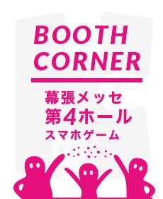 BOOTH CORNER Makuhari Messe,Hall 4 Smartphone Game Area